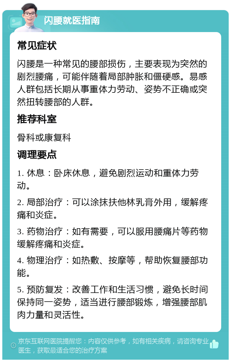 闪腰就医指南 常见症状 闪腰是一种常见的腰部损伤，主要表现为突然的剧烈腰痛，可能伴随着局部肿胀和僵硬感。易感人群包括长期从事重体力劳动、姿势不正确或突然扭转腰部的人群。 推荐科室 骨科或康复科 调理要点 1. 休息：卧床休息，避免剧烈运动和重体力劳动。 2. 局部治疗：可以涂抹扶他林乳膏外用，缓解疼痛和炎症。 3. 药物治疗：如有需要，可以服用腰痛片等药物缓解疼痛和炎症。 4. 物理治疗：如热敷、按摩等，帮助恢复腰部功能。 5. 预防复发：改善工作和生活习惯，避免长时间保持同一姿势，适当进行腰部锻炼，增强腰部肌肉力量和灵活性。