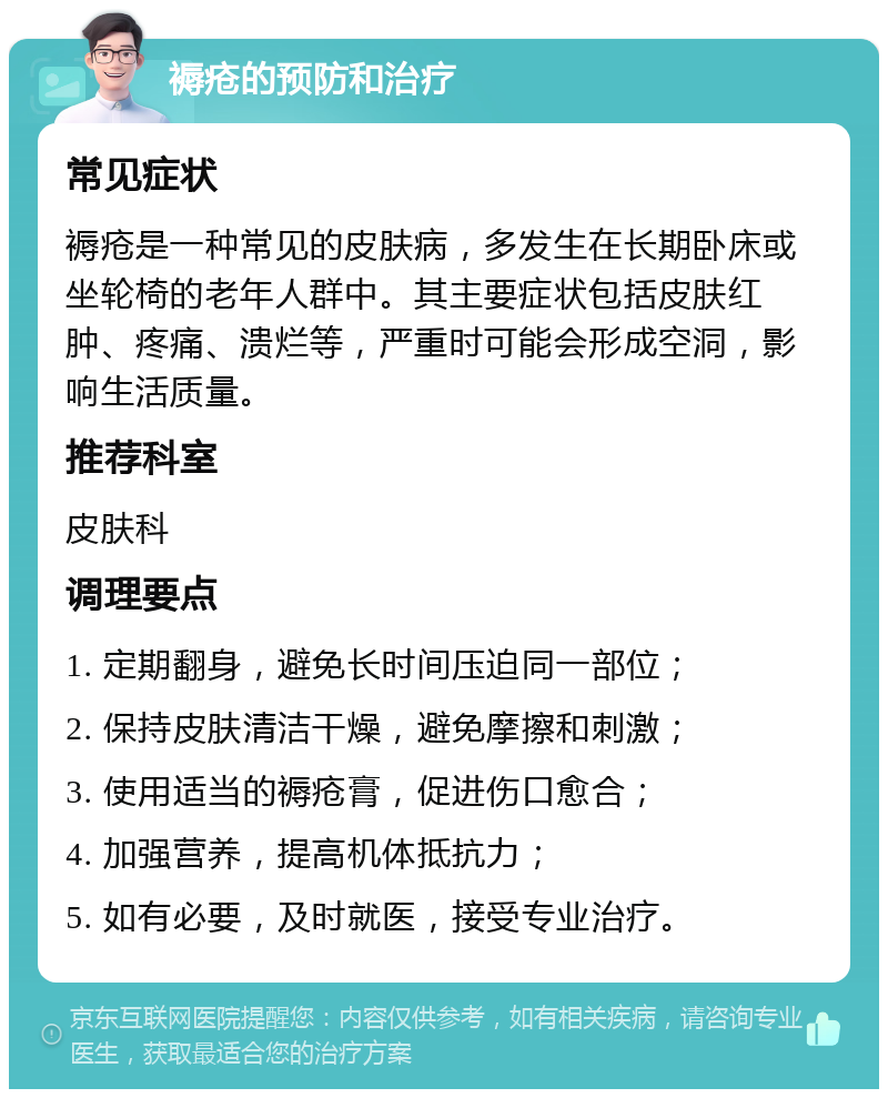 褥疮的预防和治疗 常见症状 褥疮是一种常见的皮肤病，多发生在长期卧床或坐轮椅的老年人群中。其主要症状包括皮肤红肿、疼痛、溃烂等，严重时可能会形成空洞，影响生活质量。 推荐科室 皮肤科 调理要点 1. 定期翻身，避免长时间压迫同一部位； 2. 保持皮肤清洁干燥，避免摩擦和刺激； 3. 使用适当的褥疮膏，促进伤口愈合； 4. 加强营养，提高机体抵抗力； 5. 如有必要，及时就医，接受专业治疗。