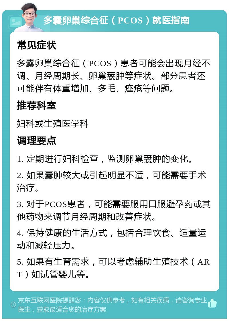 多囊卵巢综合征（PCOS）就医指南 常见症状 多囊卵巢综合征（PCOS）患者可能会出现月经不调、月经周期长、卵巢囊肿等症状。部分患者还可能伴有体重增加、多毛、痤疮等问题。 推荐科室 妇科或生殖医学科 调理要点 1. 定期进行妇科检查，监测卵巢囊肿的变化。 2. 如果囊肿较大或引起明显不适，可能需要手术治疗。 3. 对于PCOS患者，可能需要服用口服避孕药或其他药物来调节月经周期和改善症状。 4. 保持健康的生活方式，包括合理饮食、适量运动和减轻压力。 5. 如果有生育需求，可以考虑辅助生殖技术（ART）如试管婴儿等。