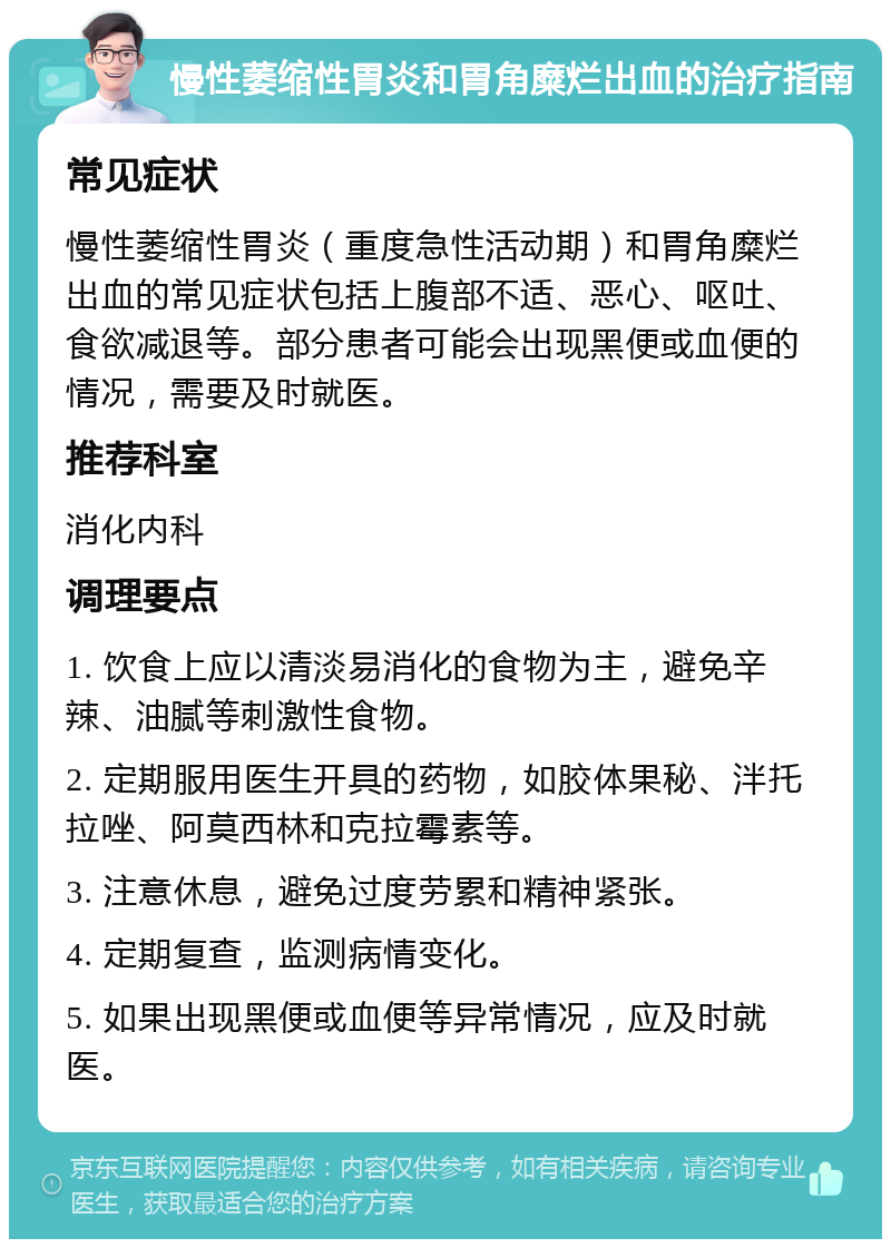 慢性萎缩性胃炎和胃角糜烂出血的治疗指南 常见症状 慢性萎缩性胃炎（重度急性活动期）和胃角糜烂出血的常见症状包括上腹部不适、恶心、呕吐、食欲减退等。部分患者可能会出现黑便或血便的情况，需要及时就医。 推荐科室 消化内科 调理要点 1. 饮食上应以清淡易消化的食物为主，避免辛辣、油腻等刺激性食物。 2. 定期服用医生开具的药物，如胶体果秘、泮托拉唑、阿莫西林和克拉霉素等。 3. 注意休息，避免过度劳累和精神紧张。 4. 定期复查，监测病情变化。 5. 如果出现黑便或血便等异常情况，应及时就医。