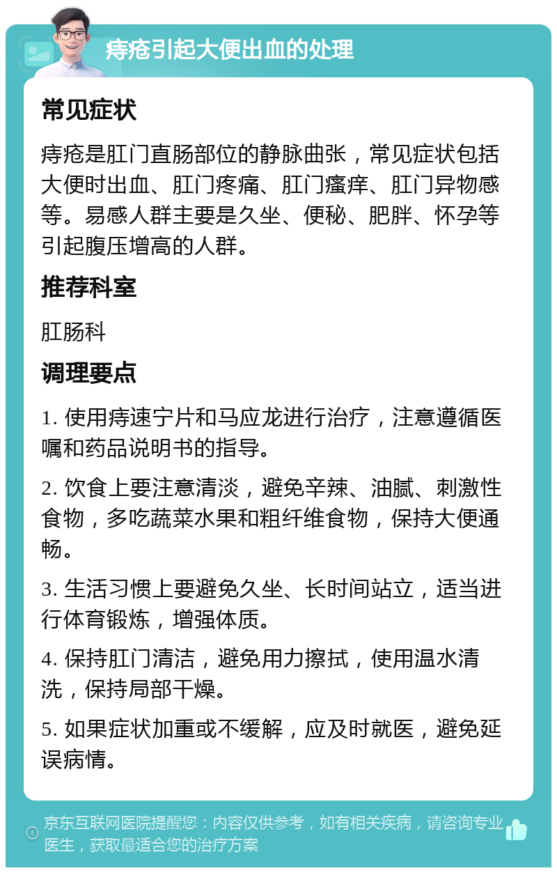 痔疮引起大便出血的处理 常见症状 痔疮是肛门直肠部位的静脉曲张，常见症状包括大便时出血、肛门疼痛、肛门瘙痒、肛门异物感等。易感人群主要是久坐、便秘、肥胖、怀孕等引起腹压增高的人群。 推荐科室 肛肠科 调理要点 1. 使用痔速宁片和马应龙进行治疗，注意遵循医嘱和药品说明书的指导。 2. 饮食上要注意清淡，避免辛辣、油腻、刺激性食物，多吃蔬菜水果和粗纤维食物，保持大便通畅。 3. 生活习惯上要避免久坐、长时间站立，适当进行体育锻炼，增强体质。 4. 保持肛门清洁，避免用力擦拭，使用温水清洗，保持局部干燥。 5. 如果症状加重或不缓解，应及时就医，避免延误病情。