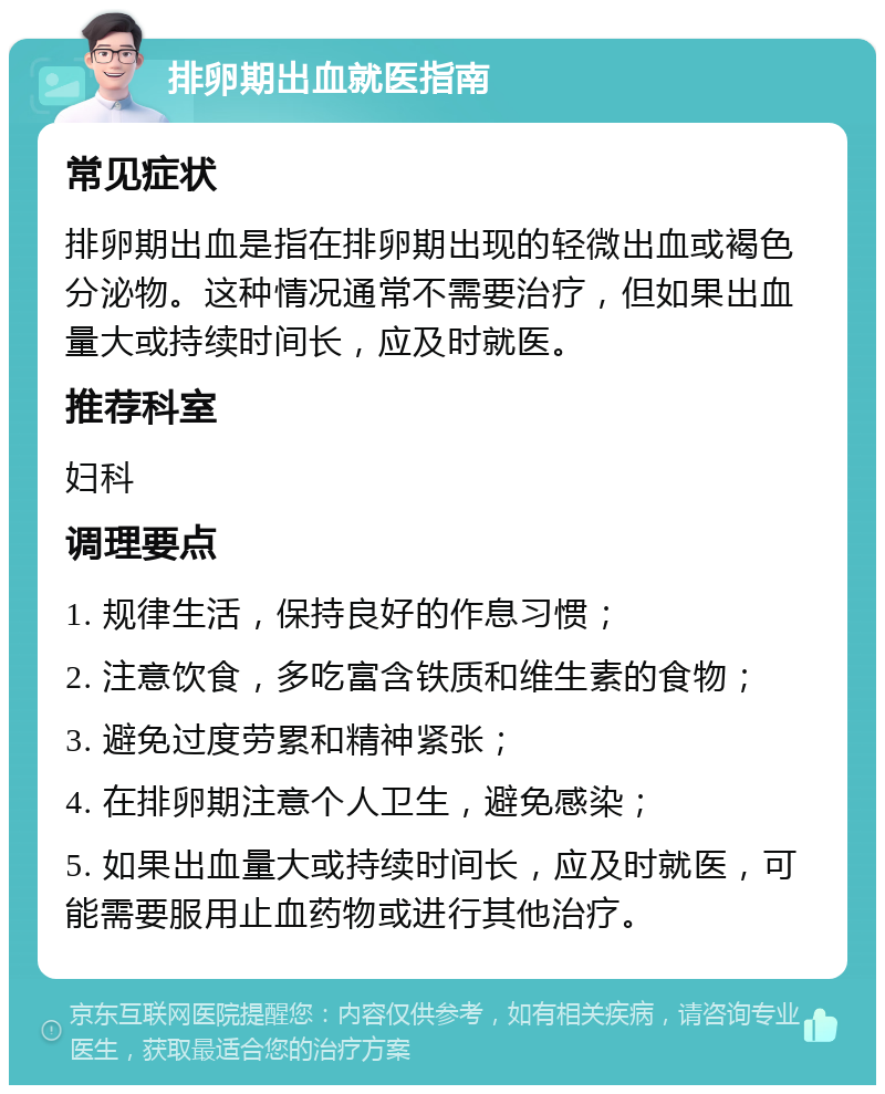 排卵期出血就医指南 常见症状 排卵期出血是指在排卵期出现的轻微出血或褐色分泌物。这种情况通常不需要治疗，但如果出血量大或持续时间长，应及时就医。 推荐科室 妇科 调理要点 1. 规律生活，保持良好的作息习惯； 2. 注意饮食，多吃富含铁质和维生素的食物； 3. 避免过度劳累和精神紧张； 4. 在排卵期注意个人卫生，避免感染； 5. 如果出血量大或持续时间长，应及时就医，可能需要服用止血药物或进行其他治疗。