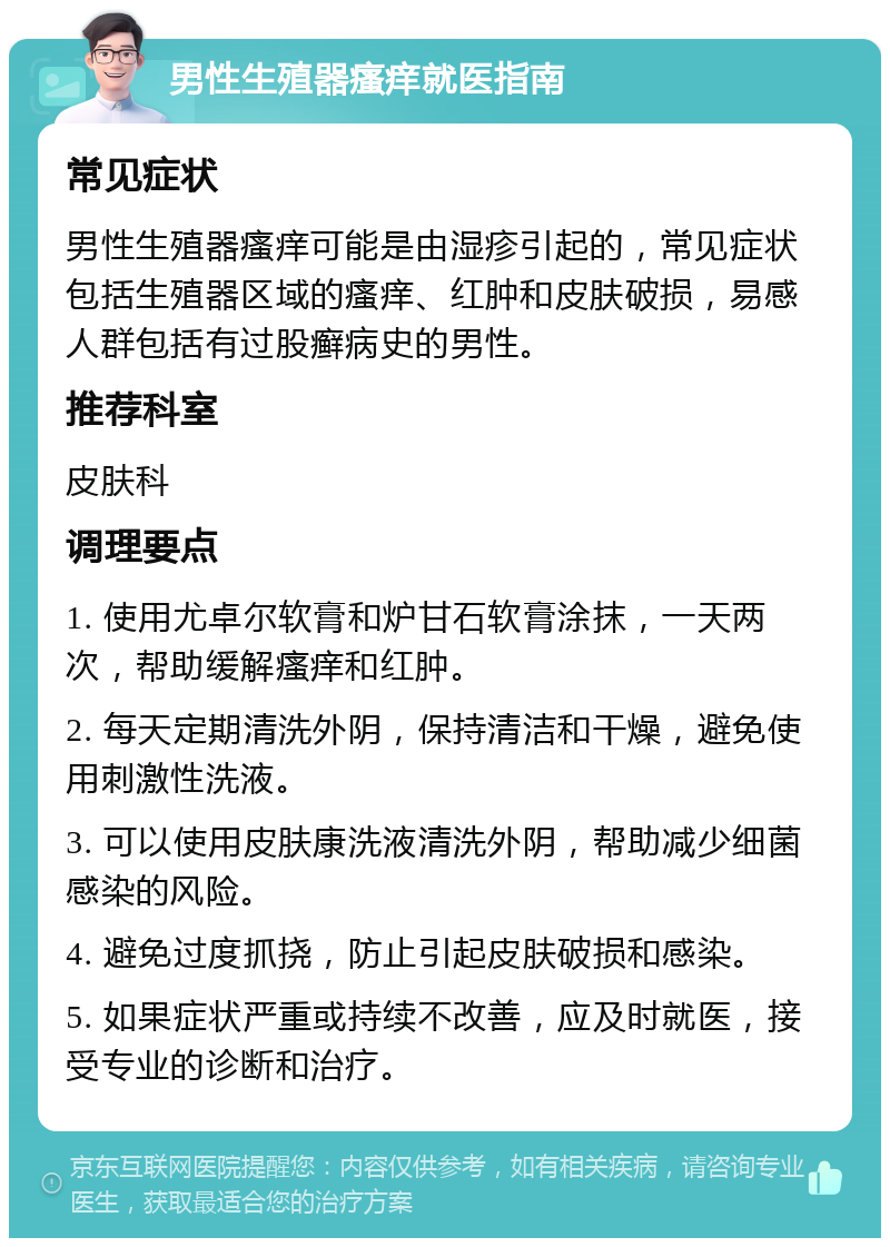 男性生殖器瘙痒就医指南 常见症状 男性生殖器瘙痒可能是由湿疹引起的，常见症状包括生殖器区域的瘙痒、红肿和皮肤破损，易感人群包括有过股癣病史的男性。 推荐科室 皮肤科 调理要点 1. 使用尤卓尔软膏和炉甘石软膏涂抹，一天两次，帮助缓解瘙痒和红肿。 2. 每天定期清洗外阴，保持清洁和干燥，避免使用刺激性洗液。 3. 可以使用皮肤康洗液清洗外阴，帮助减少细菌感染的风险。 4. 避免过度抓挠，防止引起皮肤破损和感染。 5. 如果症状严重或持续不改善，应及时就医，接受专业的诊断和治疗。