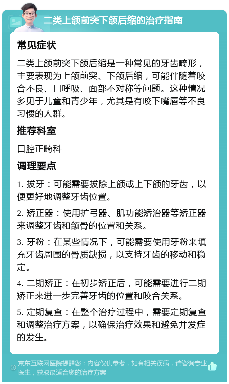 二类上颌前突下颌后缩的治疗指南 常见症状 二类上颌前突下颌后缩是一种常见的牙齿畸形，主要表现为上颌前突、下颌后缩，可能伴随着咬合不良、口呼吸、面部不对称等问题。这种情况多见于儿童和青少年，尤其是有咬下嘴唇等不良习惯的人群。 推荐科室 口腔正畸科 调理要点 1. 拔牙：可能需要拔除上颌或上下颌的牙齿，以便更好地调整牙齿位置。 2. 矫正器：使用扩弓器、肌功能矫治器等矫正器来调整牙齿和颌骨的位置和关系。 3. 牙粉：在某些情况下，可能需要使用牙粉来填充牙齿周围的骨质缺损，以支持牙齿的移动和稳定。 4. 二期矫正：在初步矫正后，可能需要进行二期矫正来进一步完善牙齿的位置和咬合关系。 5. 定期复查：在整个治疗过程中，需要定期复查和调整治疗方案，以确保治疗效果和避免并发症的发生。