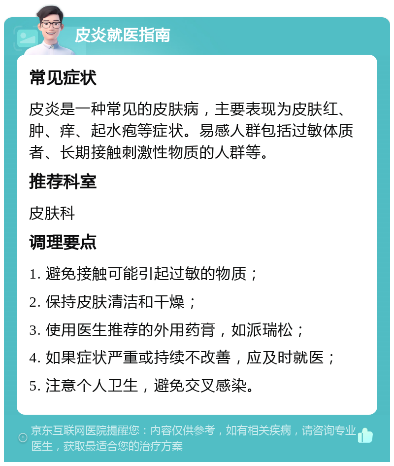 皮炎就医指南 常见症状 皮炎是一种常见的皮肤病，主要表现为皮肤红、肿、痒、起水疱等症状。易感人群包括过敏体质者、长期接触刺激性物质的人群等。 推荐科室 皮肤科 调理要点 1. 避免接触可能引起过敏的物质； 2. 保持皮肤清洁和干燥； 3. 使用医生推荐的外用药膏，如派瑞松； 4. 如果症状严重或持续不改善，应及时就医； 5. 注意个人卫生，避免交叉感染。