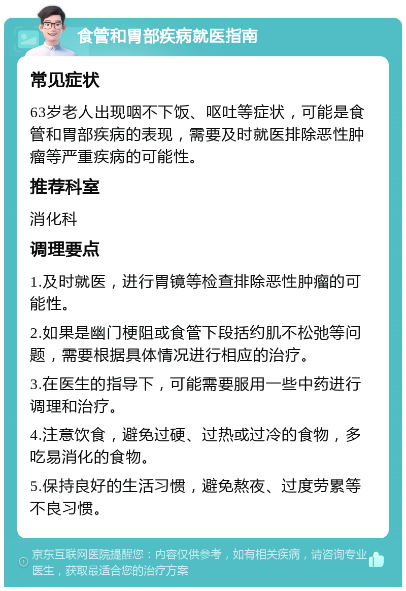 食管和胃部疾病就医指南 常见症状 63岁老人出现咽不下饭、呕吐等症状，可能是食管和胃部疾病的表现，需要及时就医排除恶性肿瘤等严重疾病的可能性。 推荐科室 消化科 调理要点 1.及时就医，进行胃镜等检查排除恶性肿瘤的可能性。 2.如果是幽门梗阻或食管下段括约肌不松弛等问题，需要根据具体情况进行相应的治疗。 3.在医生的指导下，可能需要服用一些中药进行调理和治疗。 4.注意饮食，避免过硬、过热或过冷的食物，多吃易消化的食物。 5.保持良好的生活习惯，避免熬夜、过度劳累等不良习惯。