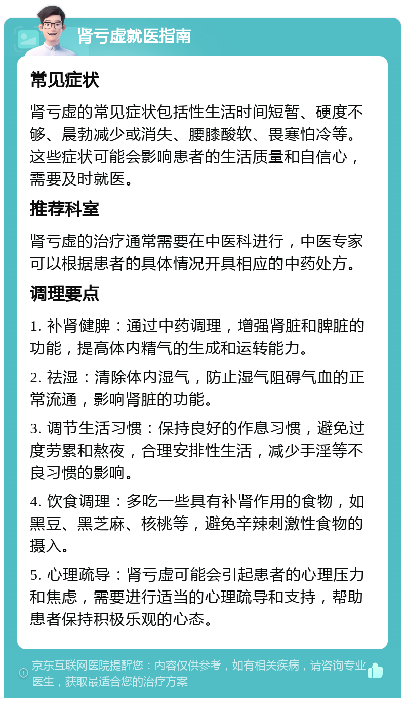 肾亏虚就医指南 常见症状 肾亏虚的常见症状包括性生活时间短暂、硬度不够、晨勃减少或消失、腰膝酸软、畏寒怕冷等。这些症状可能会影响患者的生活质量和自信心，需要及时就医。 推荐科室 肾亏虚的治疗通常需要在中医科进行，中医专家可以根据患者的具体情况开具相应的中药处方。 调理要点 1. 补肾健脾：通过中药调理，增强肾脏和脾脏的功能，提高体内精气的生成和运转能力。 2. 祛湿：清除体内湿气，防止湿气阻碍气血的正常流通，影响肾脏的功能。 3. 调节生活习惯：保持良好的作息习惯，避免过度劳累和熬夜，合理安排性生活，减少手淫等不良习惯的影响。 4. 饮食调理：多吃一些具有补肾作用的食物，如黑豆、黑芝麻、核桃等，避免辛辣刺激性食物的摄入。 5. 心理疏导：肾亏虚可能会引起患者的心理压力和焦虑，需要进行适当的心理疏导和支持，帮助患者保持积极乐观的心态。