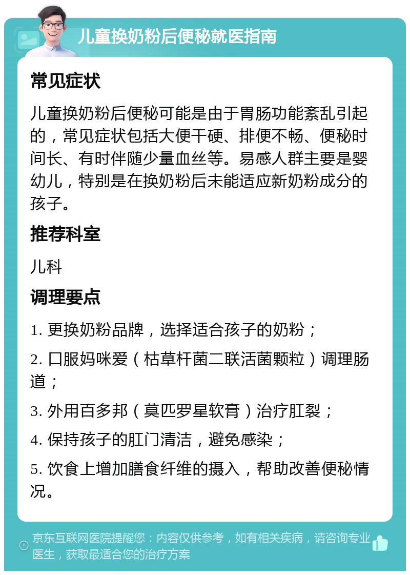 儿童换奶粉后便秘就医指南 常见症状 儿童换奶粉后便秘可能是由于胃肠功能紊乱引起的，常见症状包括大便干硬、排便不畅、便秘时间长、有时伴随少量血丝等。易感人群主要是婴幼儿，特别是在换奶粉后未能适应新奶粉成分的孩子。 推荐科室 儿科 调理要点 1. 更换奶粉品牌，选择适合孩子的奶粉； 2. 口服妈咪爱（枯草杆菌二联活菌颗粒）调理肠道； 3. 外用百多邦（莫匹罗星软膏）治疗肛裂； 4. 保持孩子的肛门清洁，避免感染； 5. 饮食上增加膳食纤维的摄入，帮助改善便秘情况。