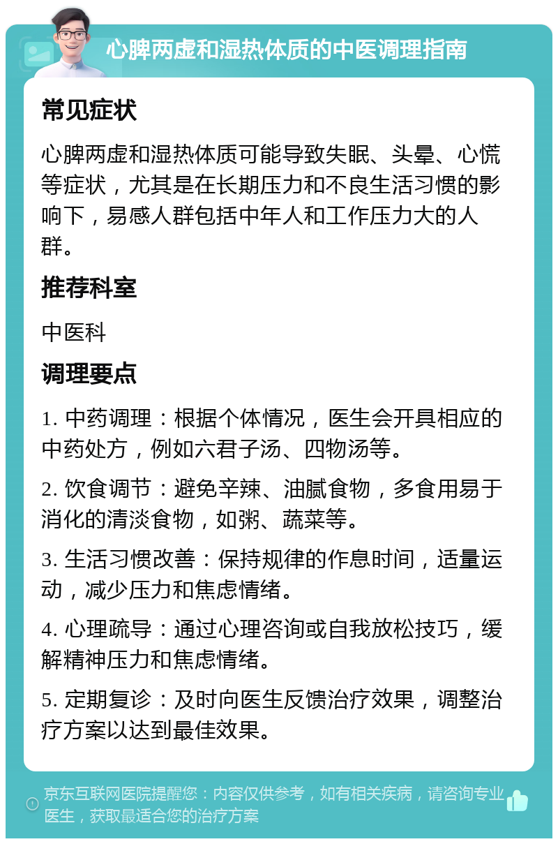 心脾两虚和湿热体质的中医调理指南 常见症状 心脾两虚和湿热体质可能导致失眠、头晕、心慌等症状，尤其是在长期压力和不良生活习惯的影响下，易感人群包括中年人和工作压力大的人群。 推荐科室 中医科 调理要点 1. 中药调理：根据个体情况，医生会开具相应的中药处方，例如六君子汤、四物汤等。 2. 饮食调节：避免辛辣、油腻食物，多食用易于消化的清淡食物，如粥、蔬菜等。 3. 生活习惯改善：保持规律的作息时间，适量运动，减少压力和焦虑情绪。 4. 心理疏导：通过心理咨询或自我放松技巧，缓解精神压力和焦虑情绪。 5. 定期复诊：及时向医生反馈治疗效果，调整治疗方案以达到最佳效果。