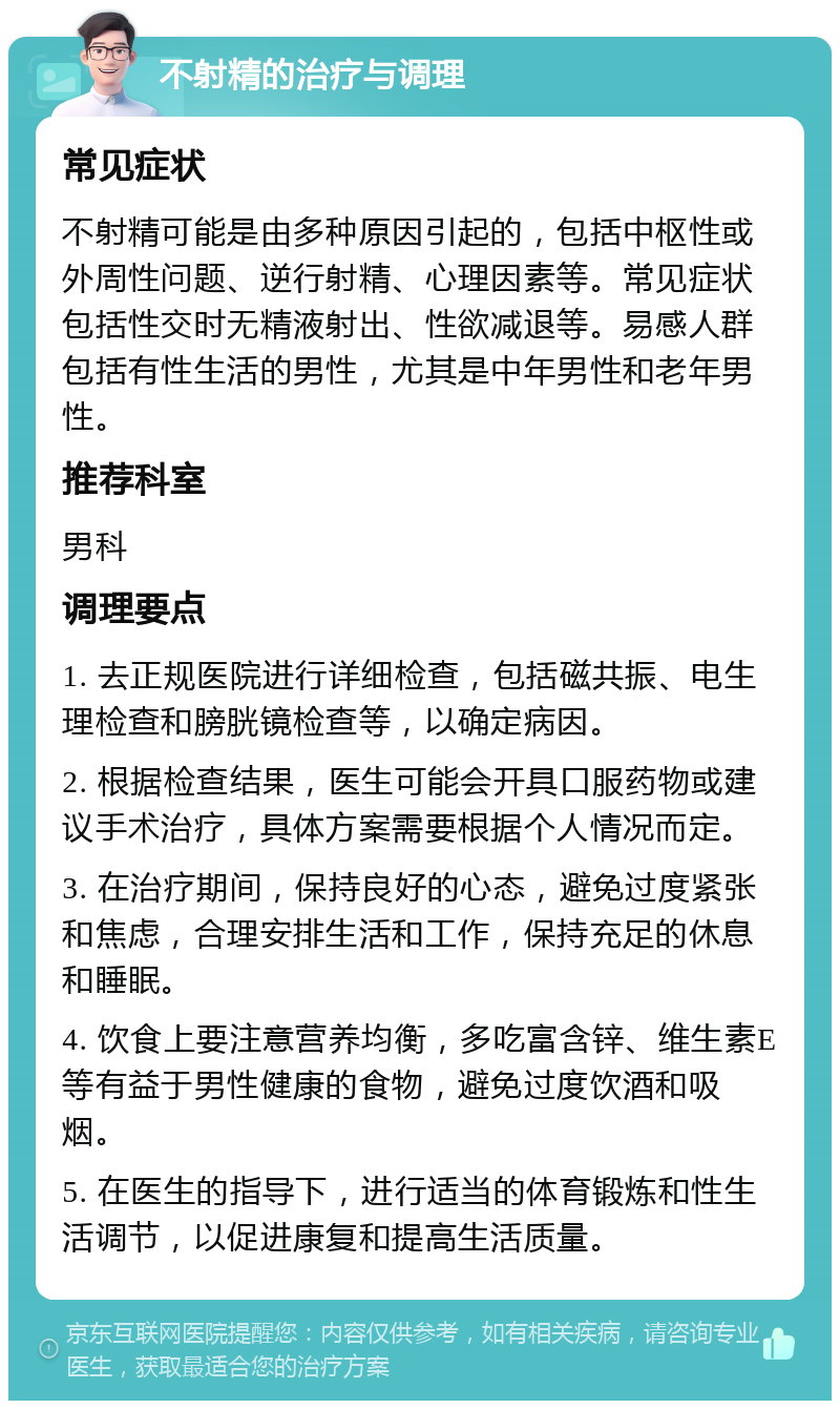 不射精的治疗与调理 常见症状 不射精可能是由多种原因引起的，包括中枢性或外周性问题、逆行射精、心理因素等。常见症状包括性交时无精液射出、性欲减退等。易感人群包括有性生活的男性，尤其是中年男性和老年男性。 推荐科室 男科 调理要点 1. 去正规医院进行详细检查，包括磁共振、电生理检查和膀胱镜检查等，以确定病因。 2. 根据检查结果，医生可能会开具口服药物或建议手术治疗，具体方案需要根据个人情况而定。 3. 在治疗期间，保持良好的心态，避免过度紧张和焦虑，合理安排生活和工作，保持充足的休息和睡眠。 4. 饮食上要注意营养均衡，多吃富含锌、维生素E等有益于男性健康的食物，避免过度饮酒和吸烟。 5. 在医生的指导下，进行适当的体育锻炼和性生活调节，以促进康复和提高生活质量。