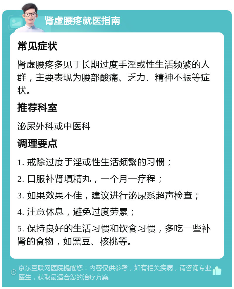 肾虚腰疼就医指南 常见症状 肾虚腰疼多见于长期过度手淫或性生活频繁的人群，主要表现为腰部酸痛、乏力、精神不振等症状。 推荐科室 泌尿外科或中医科 调理要点 1. 戒除过度手淫或性生活频繁的习惯； 2. 口服补肾填精丸，一个月一疗程； 3. 如果效果不佳，建议进行泌尿系超声检查； 4. 注意休息，避免过度劳累； 5. 保持良好的生活习惯和饮食习惯，多吃一些补肾的食物，如黑豆、核桃等。