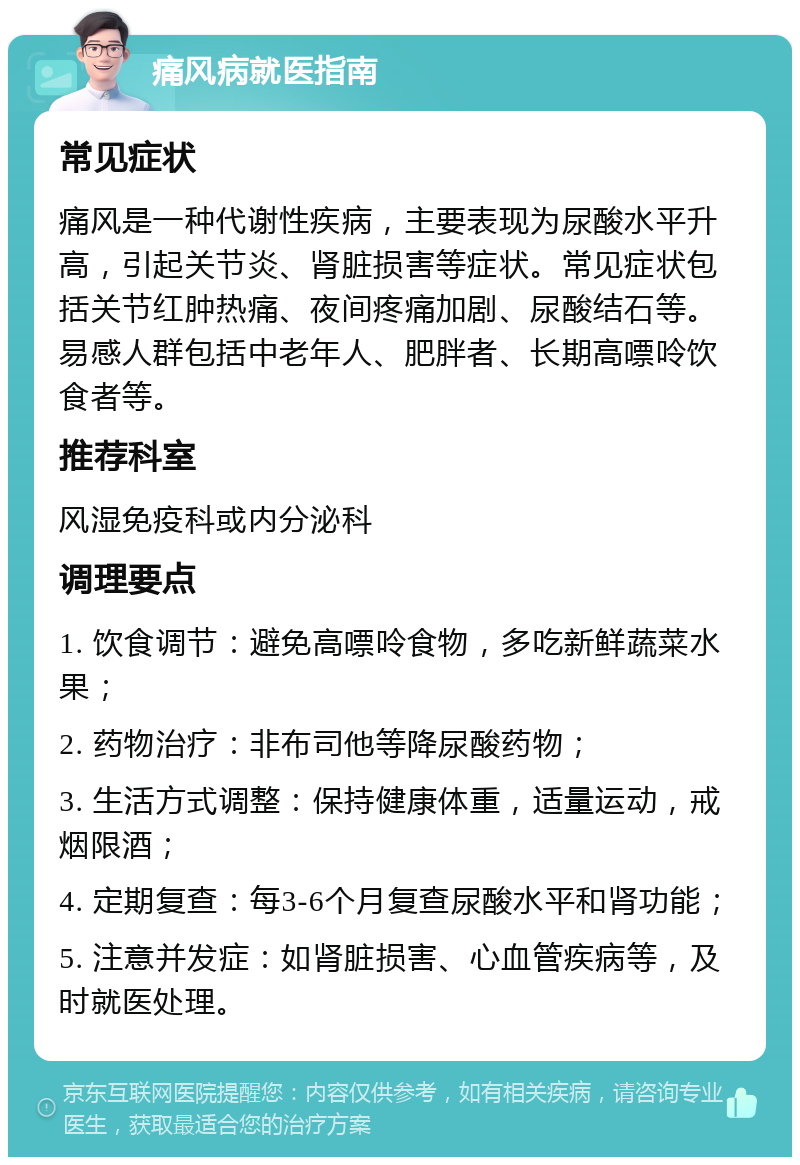 痛风病就医指南 常见症状 痛风是一种代谢性疾病，主要表现为尿酸水平升高，引起关节炎、肾脏损害等症状。常见症状包括关节红肿热痛、夜间疼痛加剧、尿酸结石等。易感人群包括中老年人、肥胖者、长期高嘌呤饮食者等。 推荐科室 风湿免疫科或内分泌科 调理要点 1. 饮食调节：避免高嘌呤食物，多吃新鲜蔬菜水果； 2. 药物治疗：非布司他等降尿酸药物； 3. 生活方式调整：保持健康体重，适量运动，戒烟限酒； 4. 定期复查：每3-6个月复查尿酸水平和肾功能； 5. 注意并发症：如肾脏损害、心血管疾病等，及时就医处理。