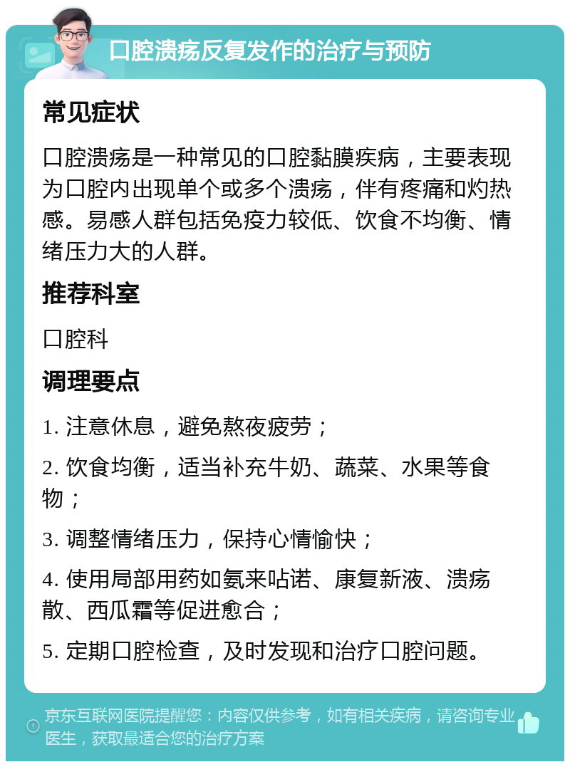 口腔溃疡反复发作的治疗与预防 常见症状 口腔溃疡是一种常见的口腔黏膜疾病，主要表现为口腔内出现单个或多个溃疡，伴有疼痛和灼热感。易感人群包括免疫力较低、饮食不均衡、情绪压力大的人群。 推荐科室 口腔科 调理要点 1. 注意休息，避免熬夜疲劳； 2. 饮食均衡，适当补充牛奶、蔬菜、水果等食物； 3. 调整情绪压力，保持心情愉快； 4. 使用局部用药如氨来呫诺、康复新液、溃疡散、西瓜霜等促进愈合； 5. 定期口腔检查，及时发现和治疗口腔问题。