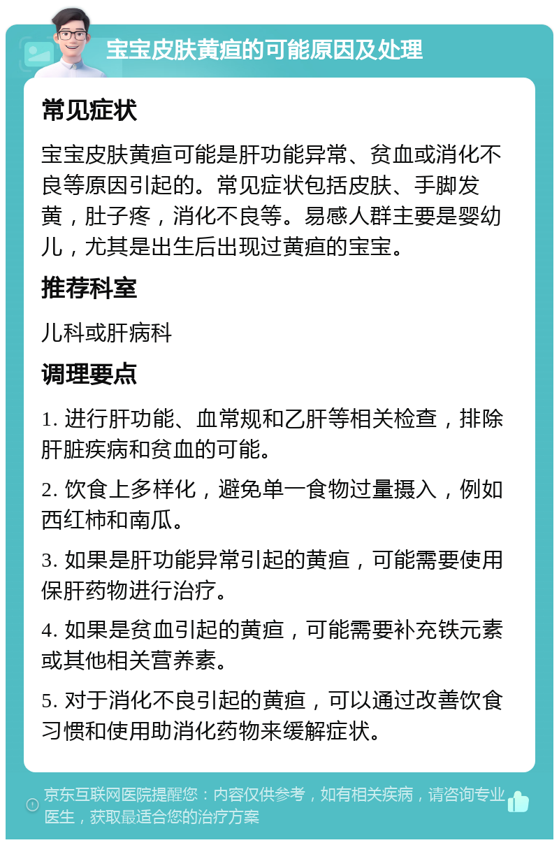 宝宝皮肤黄疸的可能原因及处理 常见症状 宝宝皮肤黄疸可能是肝功能异常、贫血或消化不良等原因引起的。常见症状包括皮肤、手脚发黄，肚子疼，消化不良等。易感人群主要是婴幼儿，尤其是出生后出现过黄疸的宝宝。 推荐科室 儿科或肝病科 调理要点 1. 进行肝功能、血常规和乙肝等相关检查，排除肝脏疾病和贫血的可能。 2. 饮食上多样化，避免单一食物过量摄入，例如西红柿和南瓜。 3. 如果是肝功能异常引起的黄疸，可能需要使用保肝药物进行治疗。 4. 如果是贫血引起的黄疸，可能需要补充铁元素或其他相关营养素。 5. 对于消化不良引起的黄疸，可以通过改善饮食习惯和使用助消化药物来缓解症状。