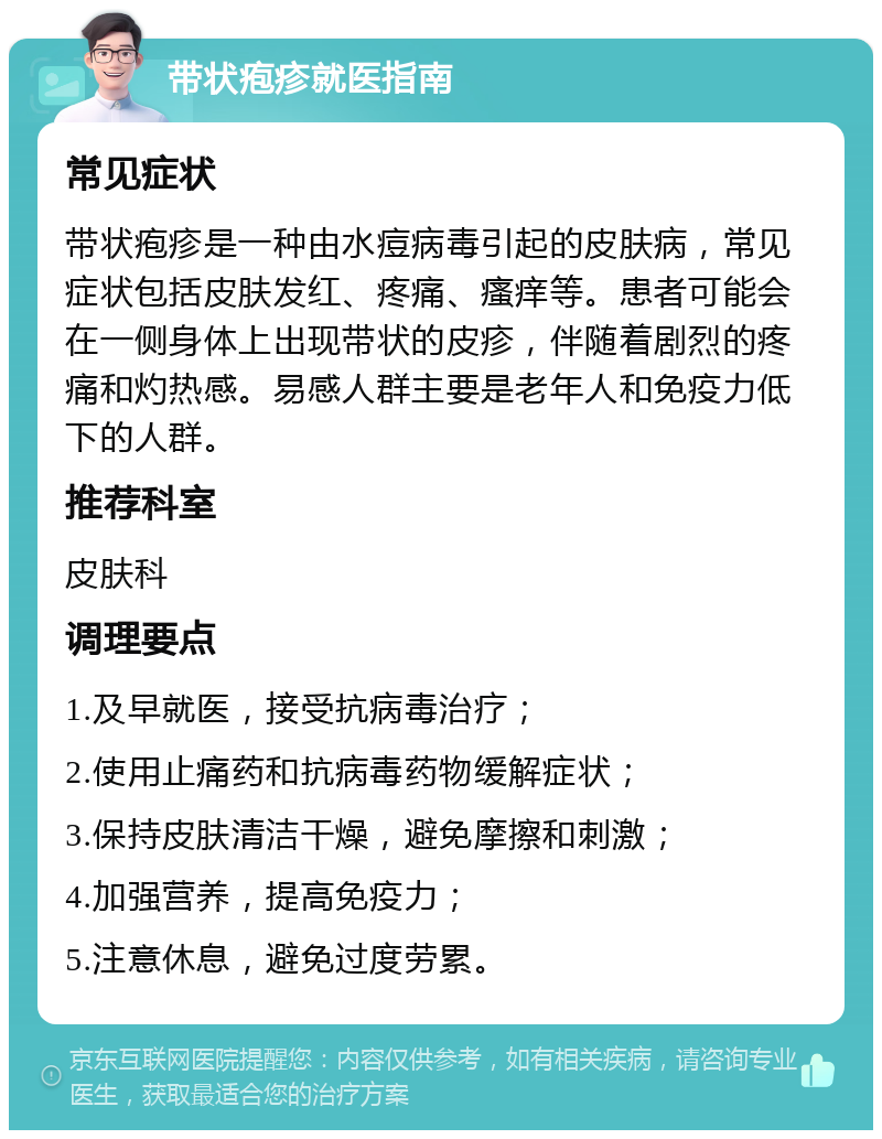 带状疱疹就医指南 常见症状 带状疱疹是一种由水痘病毒引起的皮肤病，常见症状包括皮肤发红、疼痛、瘙痒等。患者可能会在一侧身体上出现带状的皮疹，伴随着剧烈的疼痛和灼热感。易感人群主要是老年人和免疫力低下的人群。 推荐科室 皮肤科 调理要点 1.及早就医，接受抗病毒治疗； 2.使用止痛药和抗病毒药物缓解症状； 3.保持皮肤清洁干燥，避免摩擦和刺激； 4.加强营养，提高免疫力； 5.注意休息，避免过度劳累。