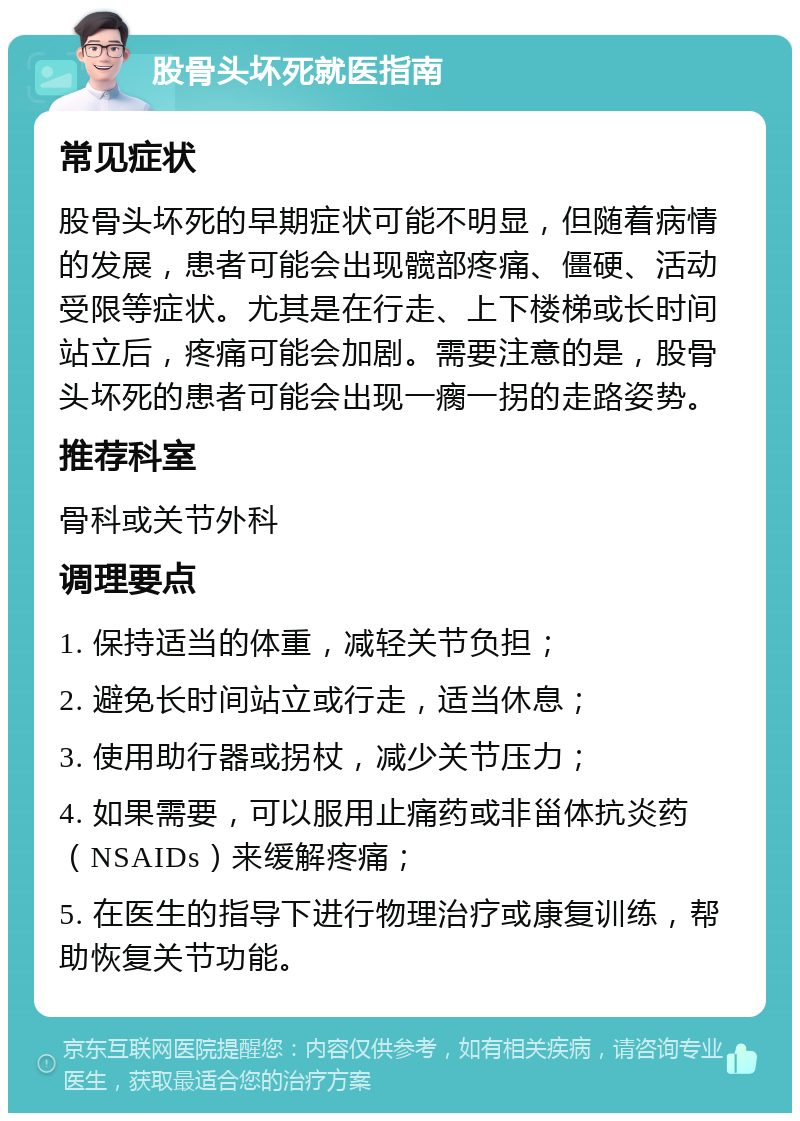 股骨头坏死就医指南 常见症状 股骨头坏死的早期症状可能不明显，但随着病情的发展，患者可能会出现髋部疼痛、僵硬、活动受限等症状。尤其是在行走、上下楼梯或长时间站立后，疼痛可能会加剧。需要注意的是，股骨头坏死的患者可能会出现一瘸一拐的走路姿势。 推荐科室 骨科或关节外科 调理要点 1. 保持适当的体重，减轻关节负担； 2. 避免长时间站立或行走，适当休息； 3. 使用助行器或拐杖，减少关节压力； 4. 如果需要，可以服用止痛药或非甾体抗炎药（NSAIDs）来缓解疼痛； 5. 在医生的指导下进行物理治疗或康复训练，帮助恢复关节功能。