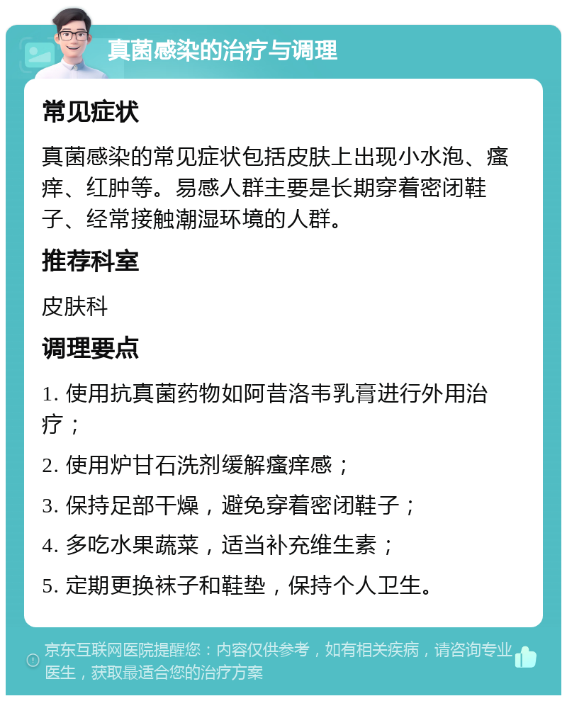 真菌感染的治疗与调理 常见症状 真菌感染的常见症状包括皮肤上出现小水泡、瘙痒、红肿等。易感人群主要是长期穿着密闭鞋子、经常接触潮湿环境的人群。 推荐科室 皮肤科 调理要点 1. 使用抗真菌药物如阿昔洛韦乳膏进行外用治疗； 2. 使用炉甘石洗剂缓解瘙痒感； 3. 保持足部干燥，避免穿着密闭鞋子； 4. 多吃水果蔬菜，适当补充维生素； 5. 定期更换袜子和鞋垫，保持个人卫生。