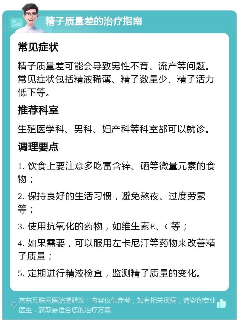 精子质量差的治疗指南 常见症状 精子质量差可能会导致男性不育、流产等问题。常见症状包括精液稀薄、精子数量少、精子活力低下等。 推荐科室 生殖医学科、男科、妇产科等科室都可以就诊。 调理要点 1. 饮食上要注意多吃富含锌、硒等微量元素的食物； 2. 保持良好的生活习惯，避免熬夜、过度劳累等； 3. 使用抗氧化的药物，如维生素E、C等； 4. 如果需要，可以服用左卡尼汀等药物来改善精子质量； 5. 定期进行精液检查，监测精子质量的变化。