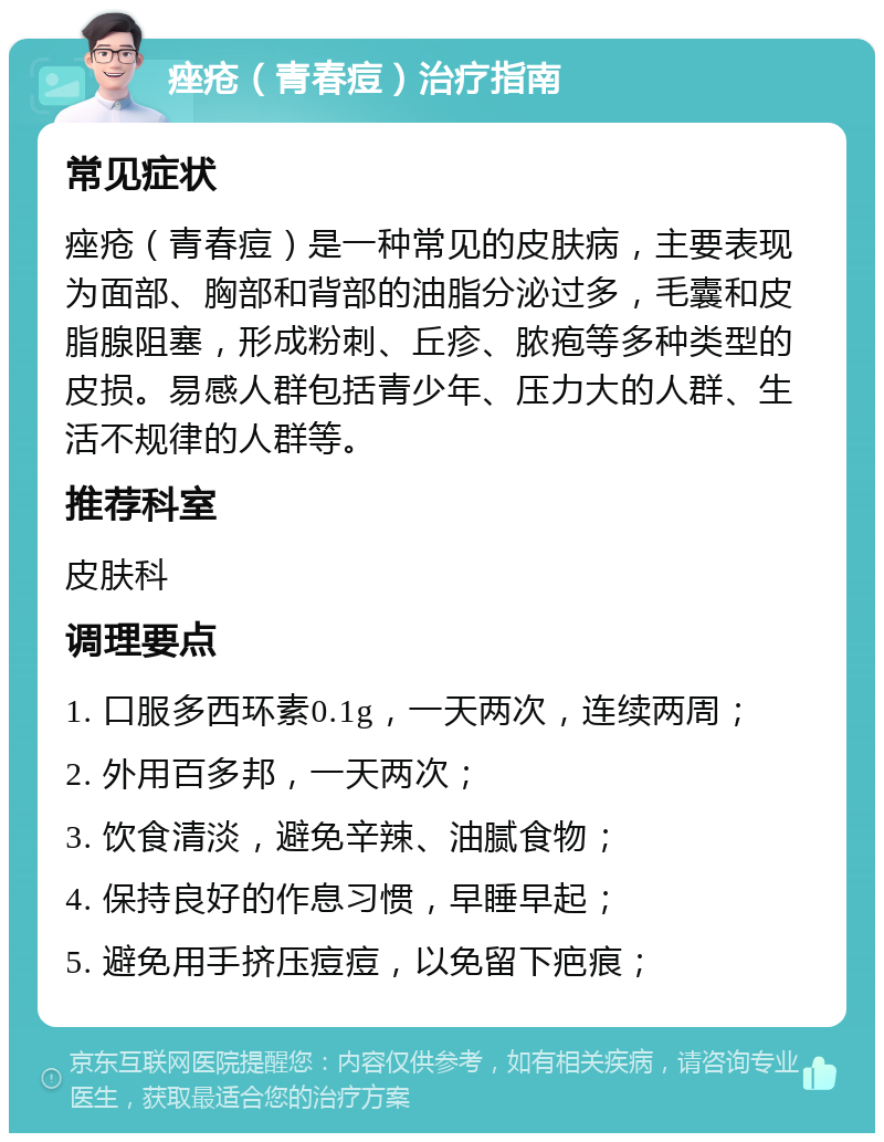 痤疮（青春痘）治疗指南 常见症状 痤疮（青春痘）是一种常见的皮肤病，主要表现为面部、胸部和背部的油脂分泌过多，毛囊和皮脂腺阻塞，形成粉刺、丘疹、脓疱等多种类型的皮损。易感人群包括青少年、压力大的人群、生活不规律的人群等。 推荐科室 皮肤科 调理要点 1. 口服多西环素0.1g，一天两次，连续两周； 2. 外用百多邦，一天两次； 3. 饮食清淡，避免辛辣、油腻食物； 4. 保持良好的作息习惯，早睡早起； 5. 避免用手挤压痘痘，以免留下疤痕；