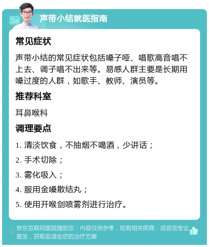 声带小结就医指南 常见症状 声带小结的常见症状包括嗓子哑、唱歌高音唱不上去、调子唱不出来等。易感人群主要是长期用嗓过度的人群，如歌手、教师、演员等。 推荐科室 耳鼻喉科 调理要点 1. 清淡饮食，不抽烟不喝酒，少讲话； 2. 手术切除； 3. 雾化吸入； 4. 服用金嗓散结丸； 5. 使用开喉剑喷雾剂进行治疗。