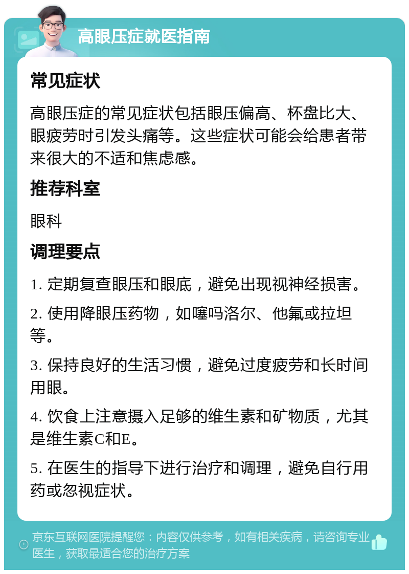 高眼压症就医指南 常见症状 高眼压症的常见症状包括眼压偏高、杯盘比大、眼疲劳时引发头痛等。这些症状可能会给患者带来很大的不适和焦虑感。 推荐科室 眼科 调理要点 1. 定期复查眼压和眼底，避免出现视神经损害。 2. 使用降眼压药物，如噻吗洛尔、他氟或拉坦等。 3. 保持良好的生活习惯，避免过度疲劳和长时间用眼。 4. 饮食上注意摄入足够的维生素和矿物质，尤其是维生素C和E。 5. 在医生的指导下进行治疗和调理，避免自行用药或忽视症状。