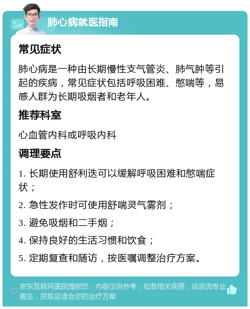 肺心病就医指南 常见症状 肺心病是一种由长期慢性支气管炎、肺气肿等引起的疾病，常见症状包括呼吸困难、憋喘等，易感人群为长期吸烟者和老年人。 推荐科室 心血管内科或呼吸内科 调理要点 1. 长期使用舒利迭可以缓解呼吸困难和憋喘症状； 2. 急性发作时可使用舒喘灵气雾剂； 3. 避免吸烟和二手烟； 4. 保持良好的生活习惯和饮食； 5. 定期复查和随访，按医嘱调整治疗方案。