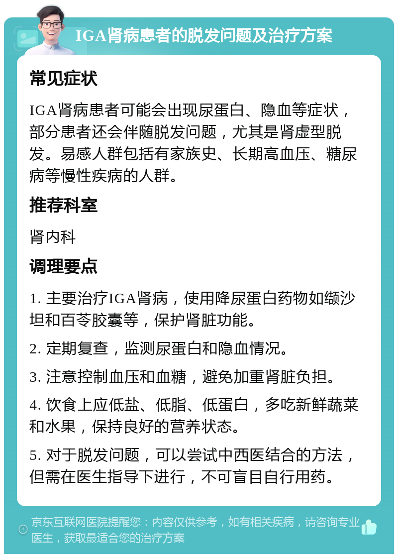 IGA肾病患者的脱发问题及治疗方案 常见症状 IGA肾病患者可能会出现尿蛋白、隐血等症状，部分患者还会伴随脱发问题，尤其是肾虚型脱发。易感人群包括有家族史、长期高血压、糖尿病等慢性疾病的人群。 推荐科室 肾内科 调理要点 1. 主要治疗IGA肾病，使用降尿蛋白药物如缬沙坦和百苓胶囊等，保护肾脏功能。 2. 定期复查，监测尿蛋白和隐血情况。 3. 注意控制血压和血糖，避免加重肾脏负担。 4. 饮食上应低盐、低脂、低蛋白，多吃新鲜蔬菜和水果，保持良好的营养状态。 5. 对于脱发问题，可以尝试中西医结合的方法，但需在医生指导下进行，不可盲目自行用药。