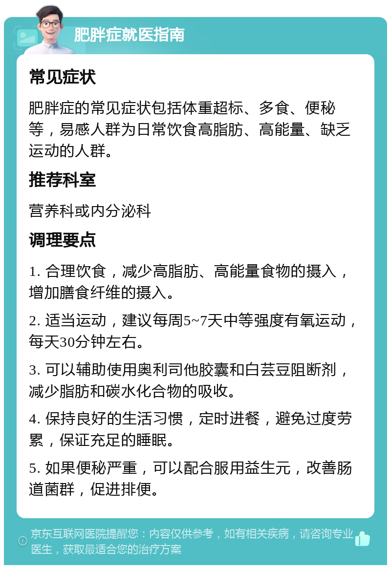 肥胖症就医指南 常见症状 肥胖症的常见症状包括体重超标、多食、便秘等，易感人群为日常饮食高脂肪、高能量、缺乏运动的人群。 推荐科室 营养科或内分泌科 调理要点 1. 合理饮食，减少高脂肪、高能量食物的摄入，增加膳食纤维的摄入。 2. 适当运动，建议每周5~7天中等强度有氧运动，每天30分钟左右。 3. 可以辅助使用奥利司他胶囊和白芸豆阻断剂，减少脂肪和碳水化合物的吸收。 4. 保持良好的生活习惯，定时进餐，避免过度劳累，保证充足的睡眠。 5. 如果便秘严重，可以配合服用益生元，改善肠道菌群，促进排便。