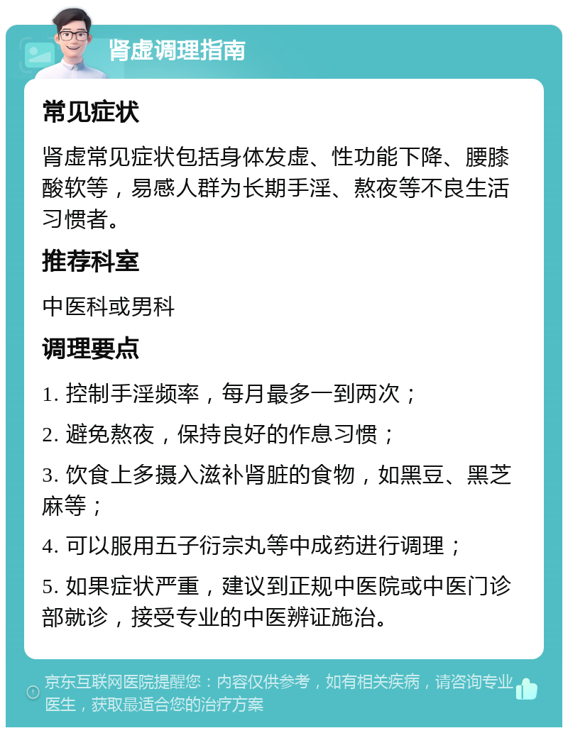 肾虚调理指南 常见症状 肾虚常见症状包括身体发虚、性功能下降、腰膝酸软等，易感人群为长期手淫、熬夜等不良生活习惯者。 推荐科室 中医科或男科 调理要点 1. 控制手淫频率，每月最多一到两次； 2. 避免熬夜，保持良好的作息习惯； 3. 饮食上多摄入滋补肾脏的食物，如黑豆、黑芝麻等； 4. 可以服用五子衍宗丸等中成药进行调理； 5. 如果症状严重，建议到正规中医院或中医门诊部就诊，接受专业的中医辨证施治。