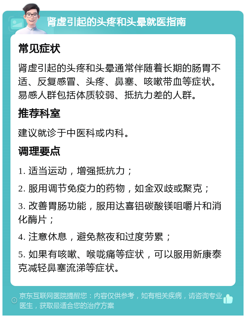 肾虚引起的头疼和头晕就医指南 常见症状 肾虚引起的头疼和头晕通常伴随着长期的肠胃不适、反复感冒、头疼、鼻塞、咳嗽带血等症状。易感人群包括体质较弱、抵抗力差的人群。 推荐科室 建议就诊于中医科或内科。 调理要点 1. 适当运动，增强抵抗力； 2. 服用调节免疫力的药物，如金双歧或聚克； 3. 改善胃肠功能，服用达喜铝碳酸镁咀嚼片和消化酶片； 4. 注意休息，避免熬夜和过度劳累； 5. 如果有咳嗽、喉咙痛等症状，可以服用新康泰克减轻鼻塞流涕等症状。