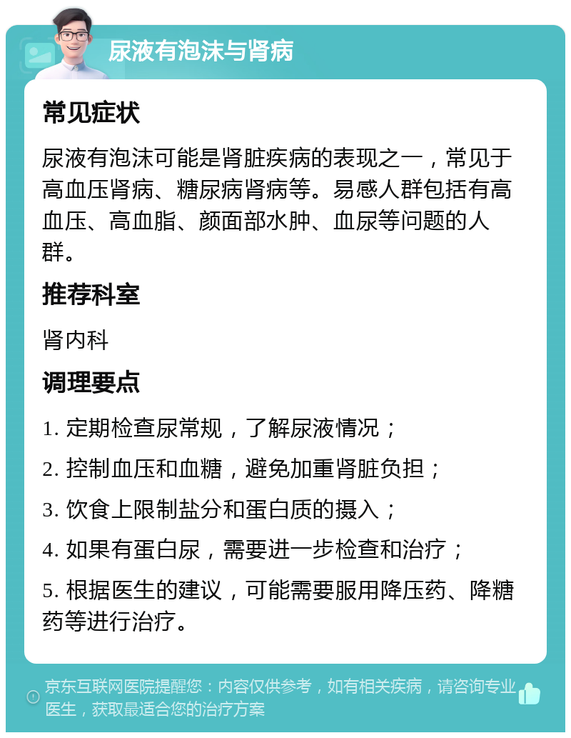 尿液有泡沫与肾病 常见症状 尿液有泡沫可能是肾脏疾病的表现之一，常见于高血压肾病、糖尿病肾病等。易感人群包括有高血压、高血脂、颜面部水肿、血尿等问题的人群。 推荐科室 肾内科 调理要点 1. 定期检查尿常规，了解尿液情况； 2. 控制血压和血糖，避免加重肾脏负担； 3. 饮食上限制盐分和蛋白质的摄入； 4. 如果有蛋白尿，需要进一步检查和治疗； 5. 根据医生的建议，可能需要服用降压药、降糖药等进行治疗。