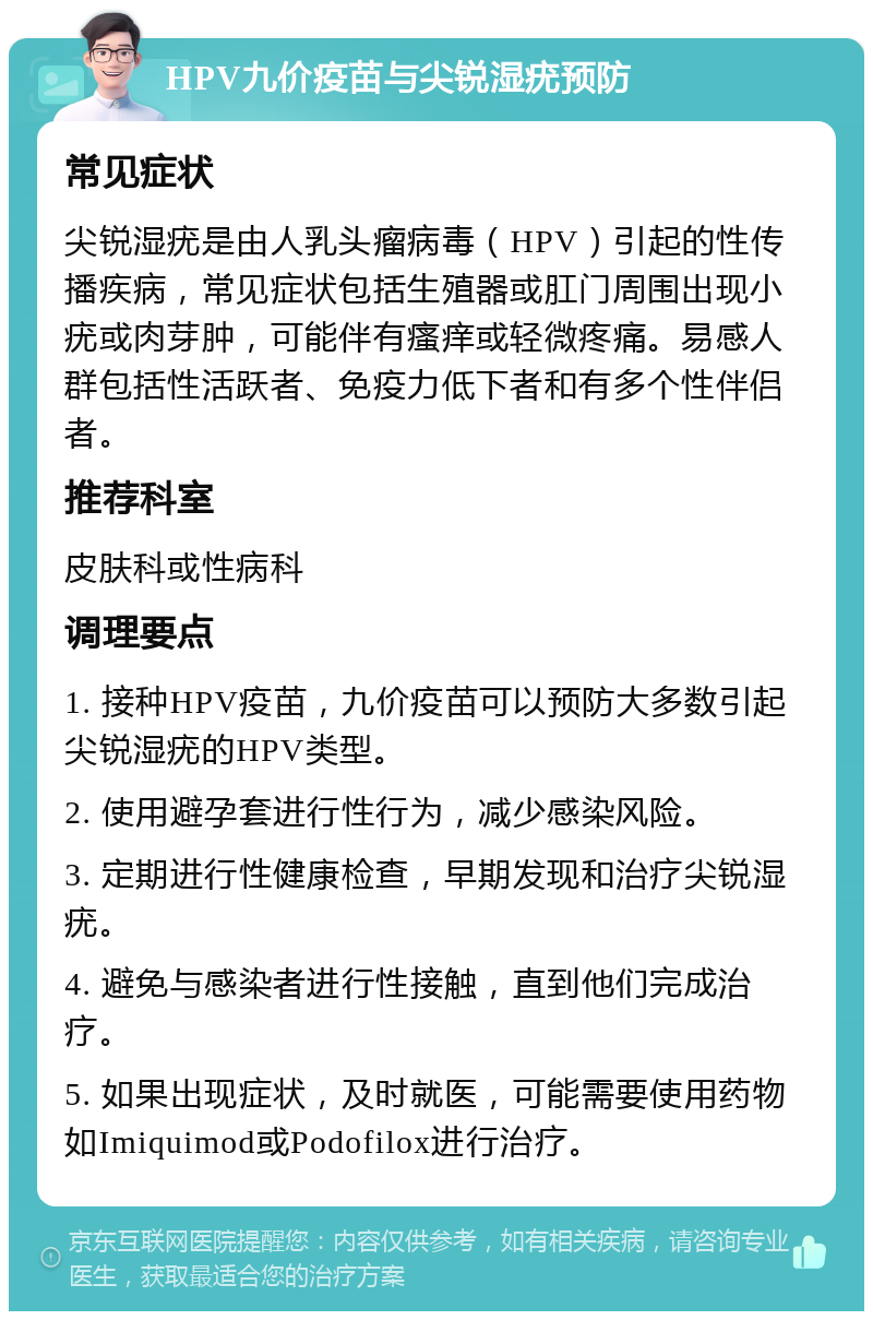 HPV九价疫苗与尖锐湿疣预防 常见症状 尖锐湿疣是由人乳头瘤病毒（HPV）引起的性传播疾病，常见症状包括生殖器或肛门周围出现小疣或肉芽肿，可能伴有瘙痒或轻微疼痛。易感人群包括性活跃者、免疫力低下者和有多个性伴侣者。 推荐科室 皮肤科或性病科 调理要点 1. 接种HPV疫苗，九价疫苗可以预防大多数引起尖锐湿疣的HPV类型。 2. 使用避孕套进行性行为，减少感染风险。 3. 定期进行性健康检查，早期发现和治疗尖锐湿疣。 4. 避免与感染者进行性接触，直到他们完成治疗。 5. 如果出现症状，及时就医，可能需要使用药物如Imiquimod或Podofilox进行治疗。