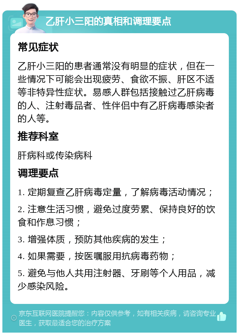 乙肝小三阳的真相和调理要点 常见症状 乙肝小三阳的患者通常没有明显的症状，但在一些情况下可能会出现疲劳、食欲不振、肝区不适等非特异性症状。易感人群包括接触过乙肝病毒的人、注射毒品者、性伴侣中有乙肝病毒感染者的人等。 推荐科室 肝病科或传染病科 调理要点 1. 定期复查乙肝病毒定量，了解病毒活动情况； 2. 注意生活习惯，避免过度劳累、保持良好的饮食和作息习惯； 3. 增强体质，预防其他疾病的发生； 4. 如果需要，按医嘱服用抗病毒药物； 5. 避免与他人共用注射器、牙刷等个人用品，减少感染风险。