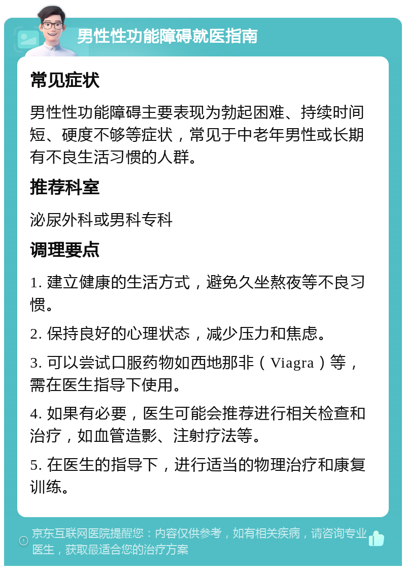 男性性功能障碍就医指南 常见症状 男性性功能障碍主要表现为勃起困难、持续时间短、硬度不够等症状，常见于中老年男性或长期有不良生活习惯的人群。 推荐科室 泌尿外科或男科专科 调理要点 1. 建立健康的生活方式，避免久坐熬夜等不良习惯。 2. 保持良好的心理状态，减少压力和焦虑。 3. 可以尝试口服药物如西地那非（Viagra）等，需在医生指导下使用。 4. 如果有必要，医生可能会推荐进行相关检查和治疗，如血管造影、注射疗法等。 5. 在医生的指导下，进行适当的物理治疗和康复训练。