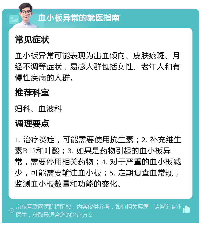 血小板异常的就医指南 常见症状 血小板异常可能表现为出血倾向、皮肤瘀斑、月经不调等症状，易感人群包括女性、老年人和有慢性疾病的人群。 推荐科室 妇科、血液科 调理要点 1. 治疗炎症，可能需要使用抗生素；2. 补充维生素B12和叶酸；3. 如果是药物引起的血小板异常，需要停用相关药物；4. 对于严重的血小板减少，可能需要输注血小板；5. 定期复查血常规，监测血小板数量和功能的变化。