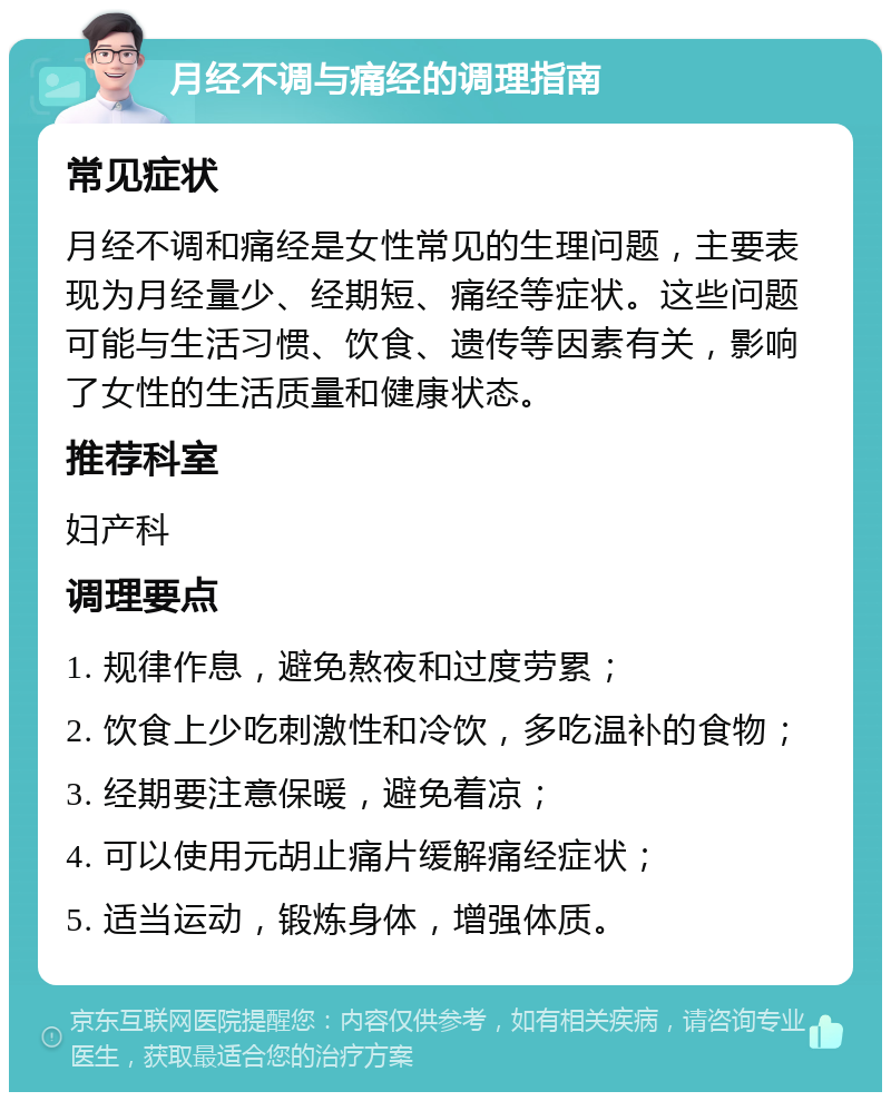 月经不调与痛经的调理指南 常见症状 月经不调和痛经是女性常见的生理问题，主要表现为月经量少、经期短、痛经等症状。这些问题可能与生活习惯、饮食、遗传等因素有关，影响了女性的生活质量和健康状态。 推荐科室 妇产科 调理要点 1. 规律作息，避免熬夜和过度劳累； 2. 饮食上少吃刺激性和冷饮，多吃温补的食物； 3. 经期要注意保暖，避免着凉； 4. 可以使用元胡止痛片缓解痛经症状； 5. 适当运动，锻炼身体，增强体质。