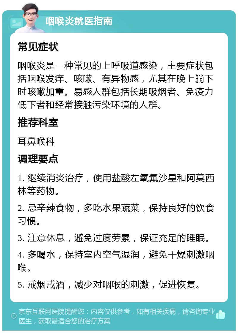 咽喉炎就医指南 常见症状 咽喉炎是一种常见的上呼吸道感染，主要症状包括咽喉发痒、咳嗽、有异物感，尤其在晚上躺下时咳嗽加重。易感人群包括长期吸烟者、免疫力低下者和经常接触污染环境的人群。 推荐科室 耳鼻喉科 调理要点 1. 继续消炎治疗，使用盐酸左氧氟沙星和阿莫西林等药物。 2. 忌辛辣食物，多吃水果蔬菜，保持良好的饮食习惯。 3. 注意休息，避免过度劳累，保证充足的睡眠。 4. 多喝水，保持室内空气湿润，避免干燥刺激咽喉。 5. 戒烟戒酒，减少对咽喉的刺激，促进恢复。