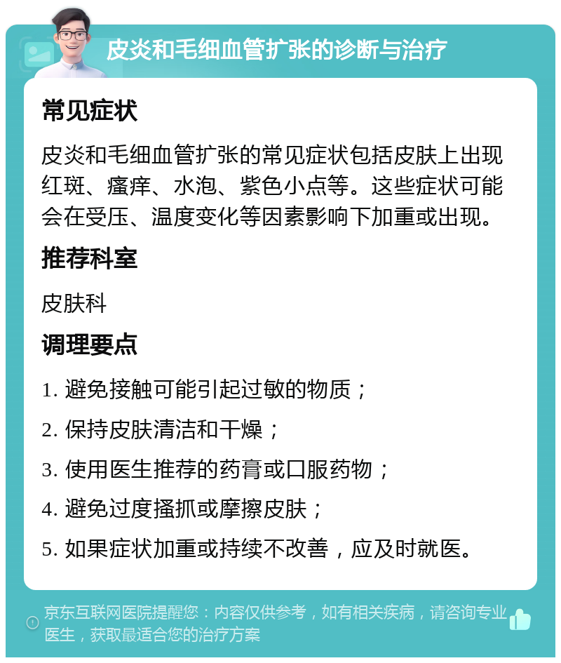 皮炎和毛细血管扩张的诊断与治疗 常见症状 皮炎和毛细血管扩张的常见症状包括皮肤上出现红斑、瘙痒、水泡、紫色小点等。这些症状可能会在受压、温度变化等因素影响下加重或出现。 推荐科室 皮肤科 调理要点 1. 避免接触可能引起过敏的物质； 2. 保持皮肤清洁和干燥； 3. 使用医生推荐的药膏或口服药物； 4. 避免过度搔抓或摩擦皮肤； 5. 如果症状加重或持续不改善，应及时就医。