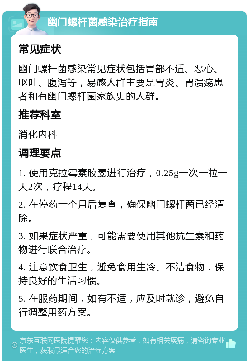 幽门螺杆菌感染治疗指南 常见症状 幽门螺杆菌感染常见症状包括胃部不适、恶心、呕吐、腹泻等，易感人群主要是胃炎、胃溃疡患者和有幽门螺杆菌家族史的人群。 推荐科室 消化内科 调理要点 1. 使用克拉霉素胶囊进行治疗，0.25g一次一粒一天2次，疗程14天。 2. 在停药一个月后复查，确保幽门螺杆菌已经清除。 3. 如果症状严重，可能需要使用其他抗生素和药物进行联合治疗。 4. 注意饮食卫生，避免食用生冷、不洁食物，保持良好的生活习惯。 5. 在服药期间，如有不适，应及时就诊，避免自行调整用药方案。