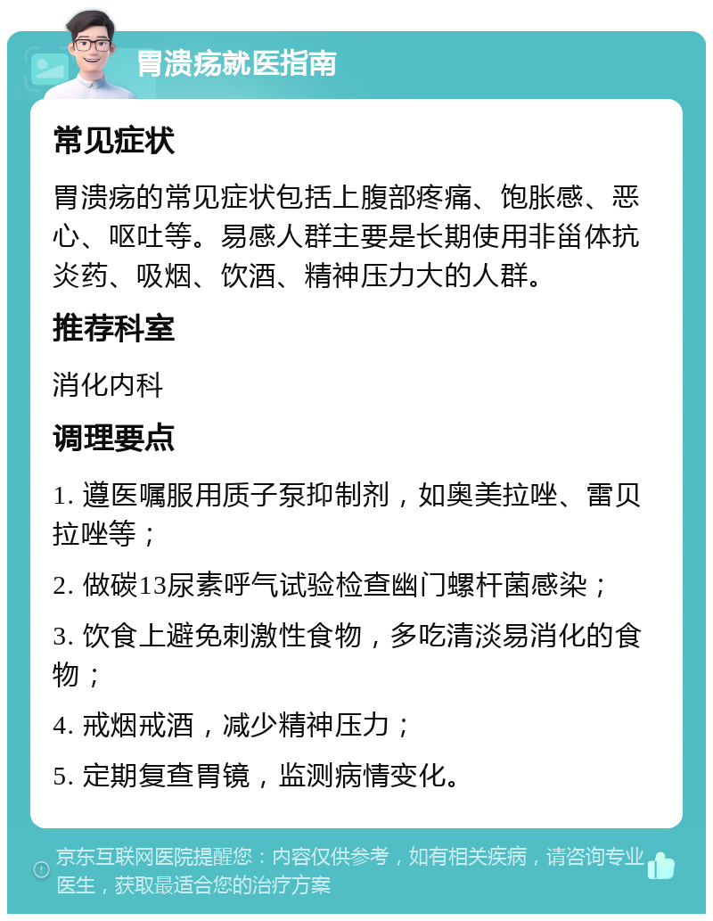 胃溃疡就医指南 常见症状 胃溃疡的常见症状包括上腹部疼痛、饱胀感、恶心、呕吐等。易感人群主要是长期使用非甾体抗炎药、吸烟、饮酒、精神压力大的人群。 推荐科室 消化内科 调理要点 1. 遵医嘱服用质子泵抑制剂，如奥美拉唑、雷贝拉唑等； 2. 做碳13尿素呼气试验检查幽门螺杆菌感染； 3. 饮食上避免刺激性食物，多吃清淡易消化的食物； 4. 戒烟戒酒，减少精神压力； 5. 定期复查胃镜，监测病情变化。