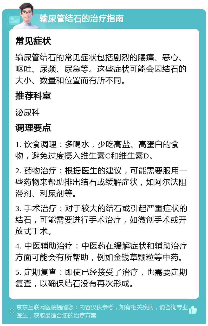 输尿管结石的治疗指南 常见症状 输尿管结石的常见症状包括剧烈的腰痛、恶心、呕吐、尿频、尿急等。这些症状可能会因结石的大小、数量和位置而有所不同。 推荐科室 泌尿科 调理要点 1. 饮食调理：多喝水，少吃高盐、高蛋白的食物，避免过度摄入维生素C和维生素D。 2. 药物治疗：根据医生的建议，可能需要服用一些药物来帮助排出结石或缓解症状，如阿尔法阻滞剂、利尿剂等。 3. 手术治疗：对于较大的结石或引起严重症状的结石，可能需要进行手术治疗，如微创手术或开放式手术。 4. 中医辅助治疗：中医药在缓解症状和辅助治疗方面可能会有所帮助，例如金钱草颗粒等中药。 5. 定期复查：即使已经接受了治疗，也需要定期复查，以确保结石没有再次形成。