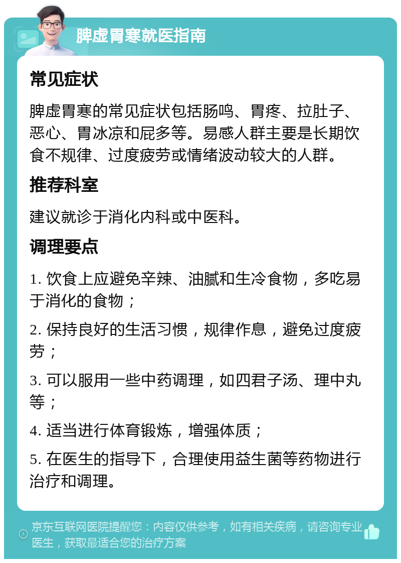 脾虚胃寒就医指南 常见症状 脾虚胃寒的常见症状包括肠鸣、胃疼、拉肚子、恶心、胃冰凉和屁多等。易感人群主要是长期饮食不规律、过度疲劳或情绪波动较大的人群。 推荐科室 建议就诊于消化内科或中医科。 调理要点 1. 饮食上应避免辛辣、油腻和生冷食物，多吃易于消化的食物； 2. 保持良好的生活习惯，规律作息，避免过度疲劳； 3. 可以服用一些中药调理，如四君子汤、理中丸等； 4. 适当进行体育锻炼，增强体质； 5. 在医生的指导下，合理使用益生菌等药物进行治疗和调理。