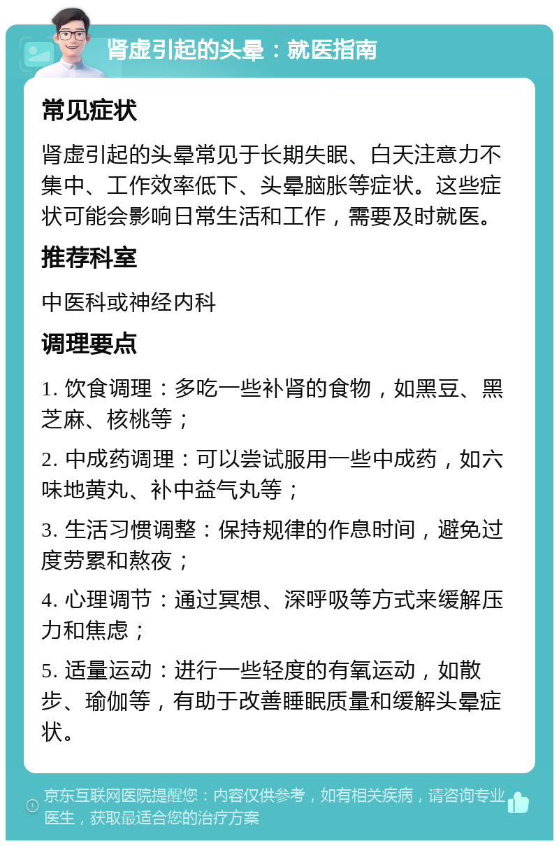 肾虚引起的头晕：就医指南 常见症状 肾虚引起的头晕常见于长期失眠、白天注意力不集中、工作效率低下、头晕脑胀等症状。这些症状可能会影响日常生活和工作，需要及时就医。 推荐科室 中医科或神经内科 调理要点 1. 饮食调理：多吃一些补肾的食物，如黑豆、黑芝麻、核桃等； 2. 中成药调理：可以尝试服用一些中成药，如六味地黄丸、补中益气丸等； 3. 生活习惯调整：保持规律的作息时间，避免过度劳累和熬夜； 4. 心理调节：通过冥想、深呼吸等方式来缓解压力和焦虑； 5. 适量运动：进行一些轻度的有氧运动，如散步、瑜伽等，有助于改善睡眠质量和缓解头晕症状。