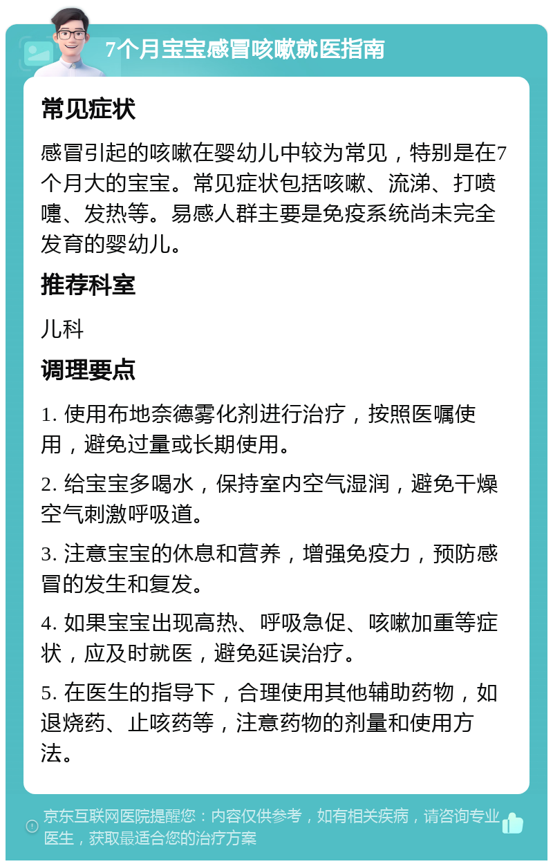 7个月宝宝感冒咳嗽就医指南 常见症状 感冒引起的咳嗽在婴幼儿中较为常见，特别是在7个月大的宝宝。常见症状包括咳嗽、流涕、打喷嚏、发热等。易感人群主要是免疫系统尚未完全发育的婴幼儿。 推荐科室 儿科 调理要点 1. 使用布地奈德雾化剂进行治疗，按照医嘱使用，避免过量或长期使用。 2. 给宝宝多喝水，保持室内空气湿润，避免干燥空气刺激呼吸道。 3. 注意宝宝的休息和营养，增强免疫力，预防感冒的发生和复发。 4. 如果宝宝出现高热、呼吸急促、咳嗽加重等症状，应及时就医，避免延误治疗。 5. 在医生的指导下，合理使用其他辅助药物，如退烧药、止咳药等，注意药物的剂量和使用方法。