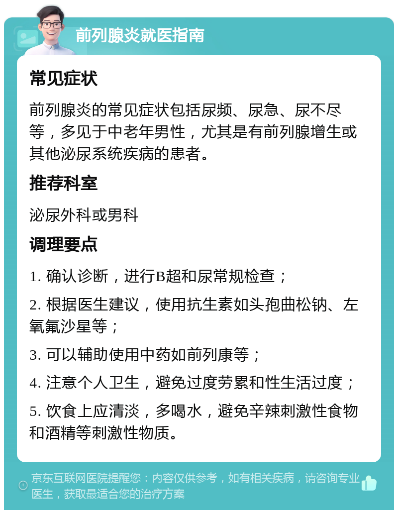 前列腺炎就医指南 常见症状 前列腺炎的常见症状包括尿频、尿急、尿不尽等，多见于中老年男性，尤其是有前列腺增生或其他泌尿系统疾病的患者。 推荐科室 泌尿外科或男科 调理要点 1. 确认诊断，进行B超和尿常规检查； 2. 根据医生建议，使用抗生素如头孢曲松钠、左氧氟沙星等； 3. 可以辅助使用中药如前列康等； 4. 注意个人卫生，避免过度劳累和性生活过度； 5. 饮食上应清淡，多喝水，避免辛辣刺激性食物和酒精等刺激性物质。