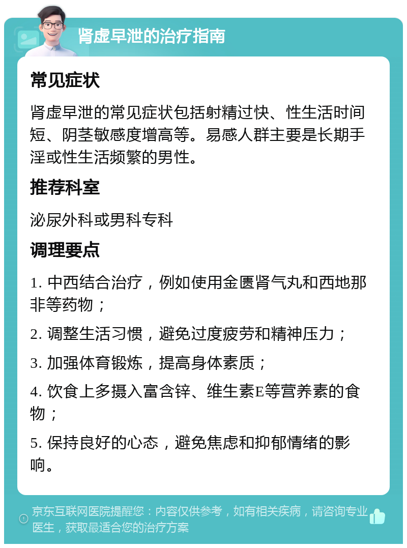 肾虚早泄的治疗指南 常见症状 肾虚早泄的常见症状包括射精过快、性生活时间短、阴茎敏感度增高等。易感人群主要是长期手淫或性生活频繁的男性。 推荐科室 泌尿外科或男科专科 调理要点 1. 中西结合治疗，例如使用金匮肾气丸和西地那非等药物； 2. 调整生活习惯，避免过度疲劳和精神压力； 3. 加强体育锻炼，提高身体素质； 4. 饮食上多摄入富含锌、维生素E等营养素的食物； 5. 保持良好的心态，避免焦虑和抑郁情绪的影响。