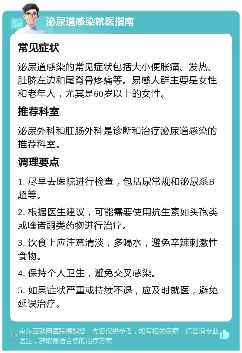 泌尿道感染就医指南 常见症状 泌尿道感染的常见症状包括大小便胀痛、发热、肚脐左边和尾脊骨疼痛等。易感人群主要是女性和老年人，尤其是60岁以上的女性。 推荐科室 泌尿外科和肛肠外科是诊断和治疗泌尿道感染的推荐科室。 调理要点 1. 尽早去医院进行检查，包括尿常规和泌尿系B超等。 2. 根据医生建议，可能需要使用抗生素如头孢类或喹诺酮类药物进行治疗。 3. 饮食上应注意清淡，多喝水，避免辛辣刺激性食物。 4. 保持个人卫生，避免交叉感染。 5. 如果症状严重或持续不退，应及时就医，避免延误治疗。