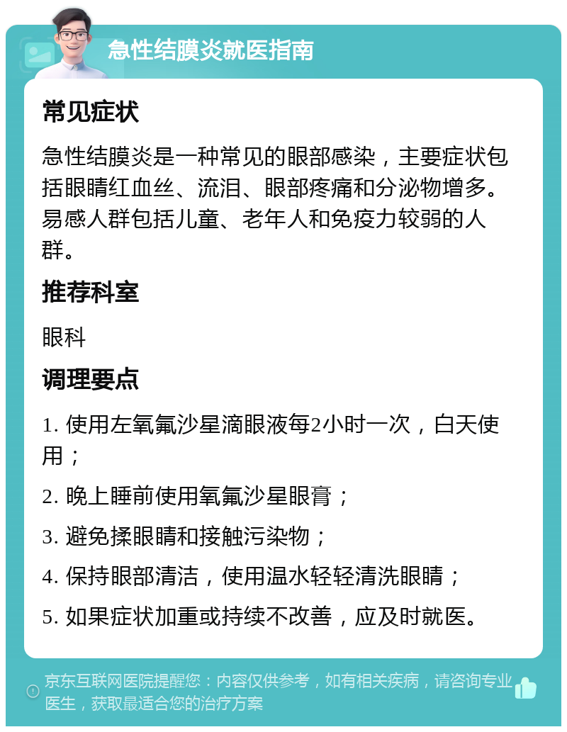 急性结膜炎就医指南 常见症状 急性结膜炎是一种常见的眼部感染，主要症状包括眼睛红血丝、流泪、眼部疼痛和分泌物增多。易感人群包括儿童、老年人和免疫力较弱的人群。 推荐科室 眼科 调理要点 1. 使用左氧氟沙星滴眼液每2小时一次，白天使用； 2. 晚上睡前使用氧氟沙星眼膏； 3. 避免揉眼睛和接触污染物； 4. 保持眼部清洁，使用温水轻轻清洗眼睛； 5. 如果症状加重或持续不改善，应及时就医。