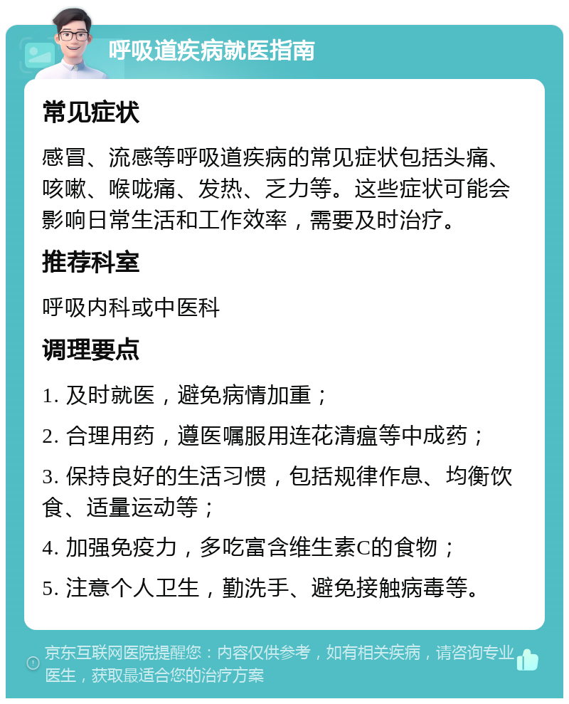 呼吸道疾病就医指南 常见症状 感冒、流感等呼吸道疾病的常见症状包括头痛、咳嗽、喉咙痛、发热、乏力等。这些症状可能会影响日常生活和工作效率，需要及时治疗。 推荐科室 呼吸内科或中医科 调理要点 1. 及时就医，避免病情加重； 2. 合理用药，遵医嘱服用连花清瘟等中成药； 3. 保持良好的生活习惯，包括规律作息、均衡饮食、适量运动等； 4. 加强免疫力，多吃富含维生素C的食物； 5. 注意个人卫生，勤洗手、避免接触病毒等。