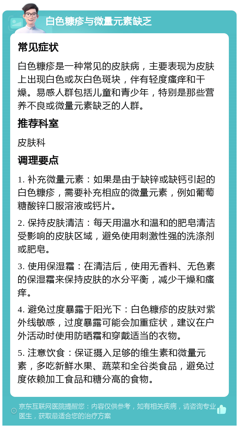 白色糠疹与微量元素缺乏 常见症状 白色糠疹是一种常见的皮肤病，主要表现为皮肤上出现白色或灰白色斑块，伴有轻度瘙痒和干燥。易感人群包括儿童和青少年，特别是那些营养不良或微量元素缺乏的人群。 推荐科室 皮肤科 调理要点 1. 补充微量元素：如果是由于缺锌或缺钙引起的白色糠疹，需要补充相应的微量元素，例如葡萄糖酸锌口服溶液或钙片。 2. 保持皮肤清洁：每天用温水和温和的肥皂清洁受影响的皮肤区域，避免使用刺激性强的洗涤剂或肥皂。 3. 使用保湿霜：在清洁后，使用无香料、无色素的保湿霜来保持皮肤的水分平衡，减少干燥和瘙痒。 4. 避免过度暴露于阳光下：白色糠疹的皮肤对紫外线敏感，过度暴露可能会加重症状，建议在户外活动时使用防晒霜和穿戴适当的衣物。 5. 注意饮食：保证摄入足够的维生素和微量元素，多吃新鲜水果、蔬菜和全谷类食品，避免过度依赖加工食品和糖分高的食物。